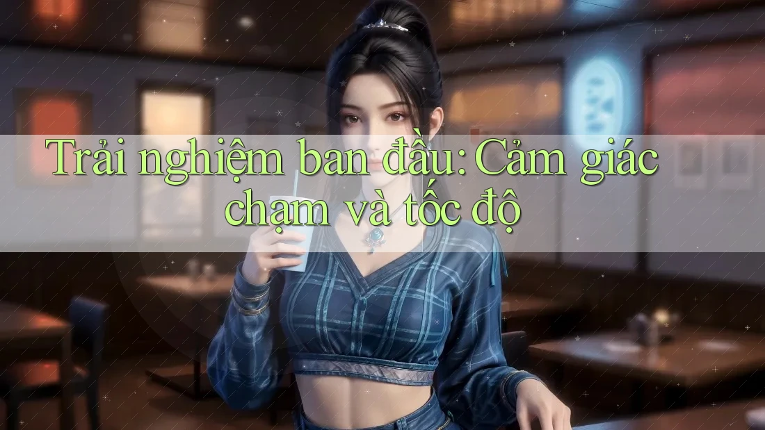 Trải nghiệm ban đầu: Cảm giác chạm và tốc độ
