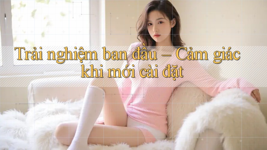 Trải nghiệm ban đầu – Cảm giác khi mới cài đặt