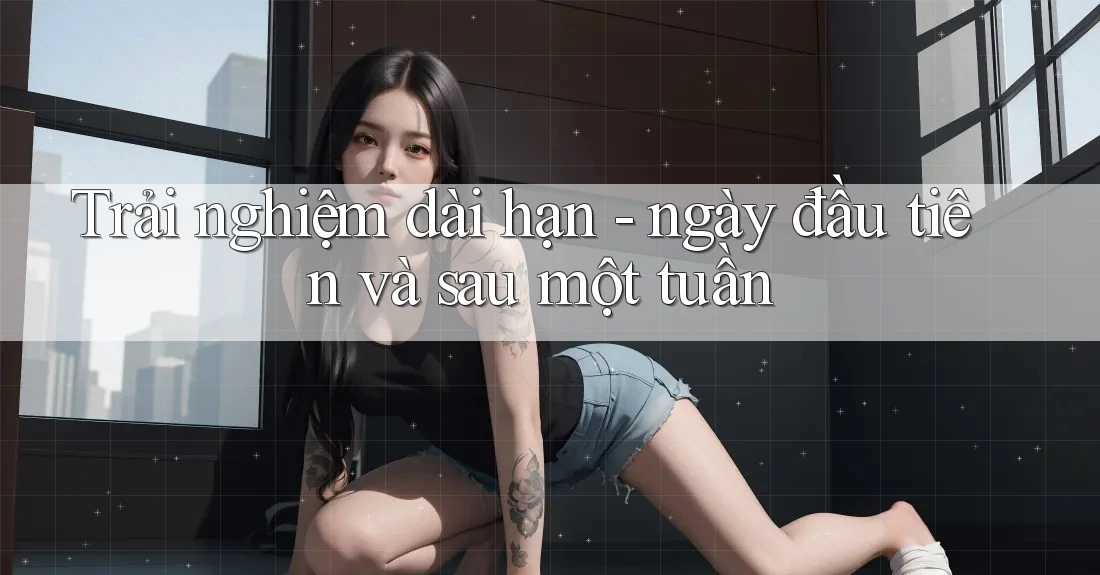 Trải nghiệm dài hạn - ngày đầu tiên và sau một tuần Trải nghiệm dài hạn - ngày đầu tiên và sau một tuần