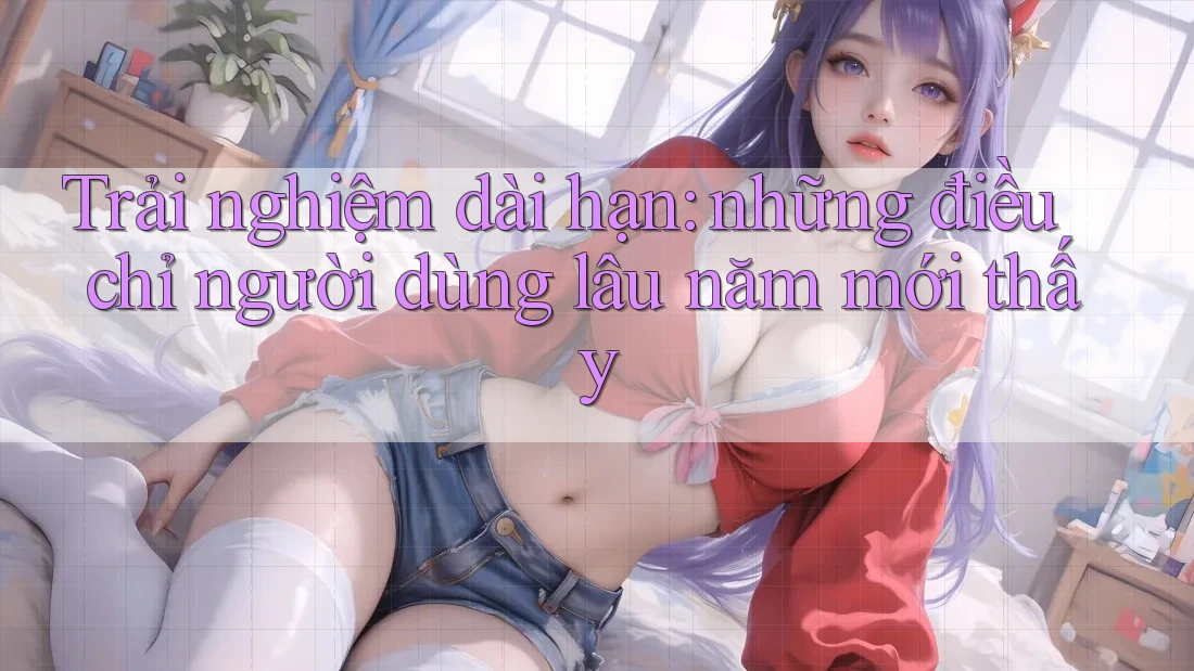 Trải nghiệm dài hạn: những điều chỉ người dùng lâu năm mới thấy Trải nghiệm dài hạn: những điều chỉ người dùng lâu năm mới thấy