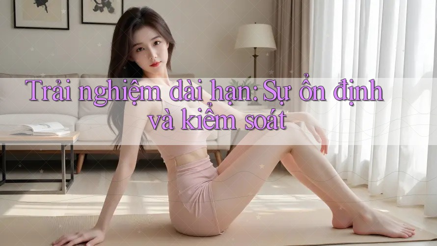 Trải nghiệm dài hạn: Sự ổn định và kiểm soát