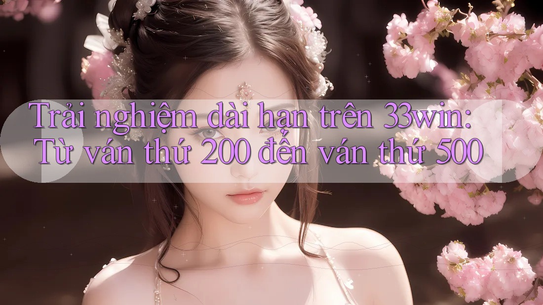 Trải nghiệm dài hạn trên 33win: Từ ván thứ 200 đến ván thứ 500