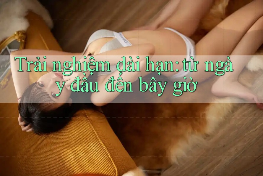 Trải nghiệm dài hạn - Từ ngày đầu đến bây giờ Trải nghiệm dài hạn - Từ ngày đầu đến bây giờ