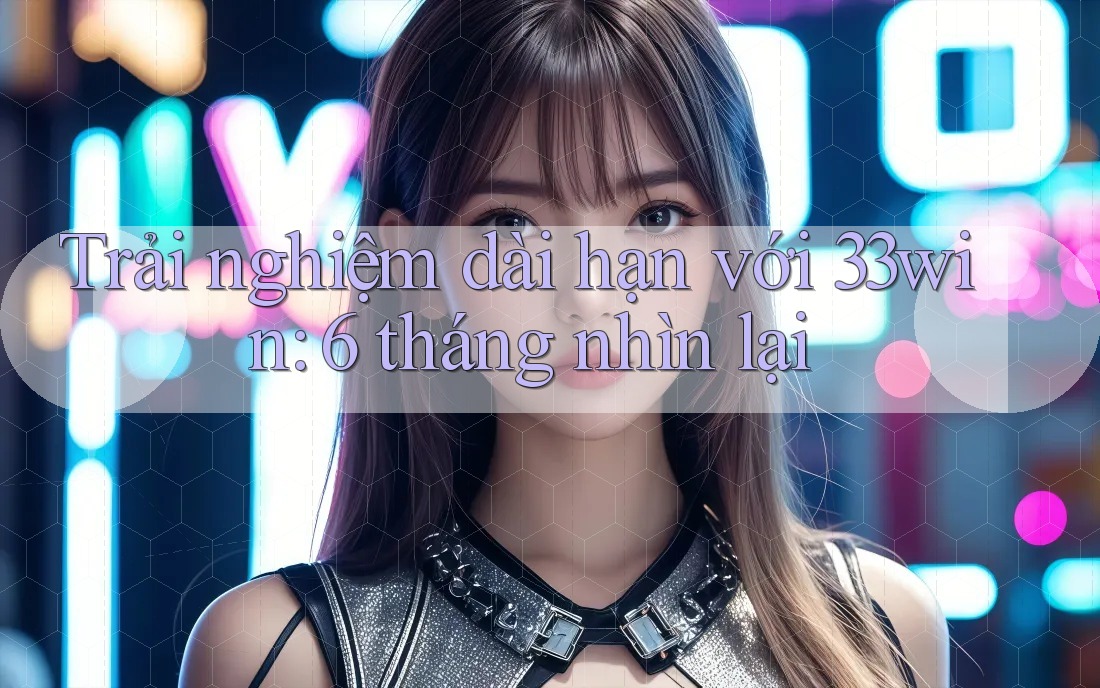 Trải nghiệm dài hạn với 33win: 6 tháng nhìn lại
