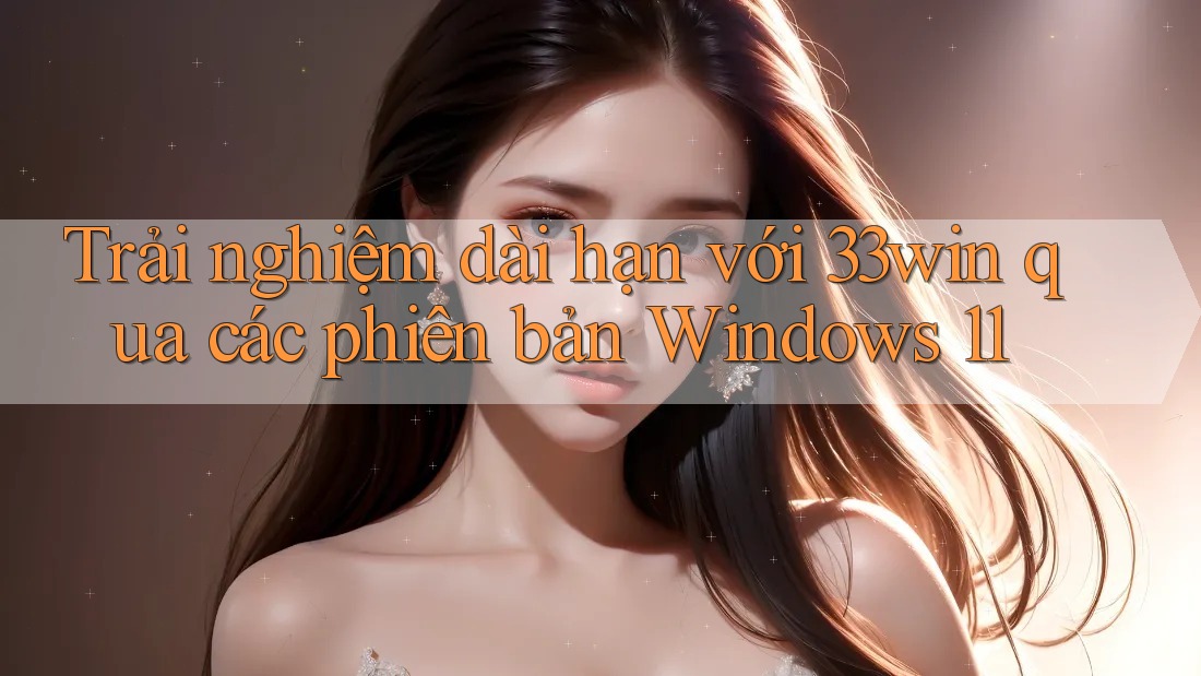 Trải nghiệm dài hạn với 33win qua các phiên bản Windows 11