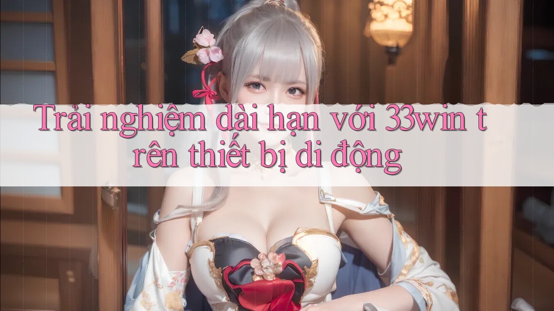 Trải nghiệm dài hạn với 33win trên thiết bị di động