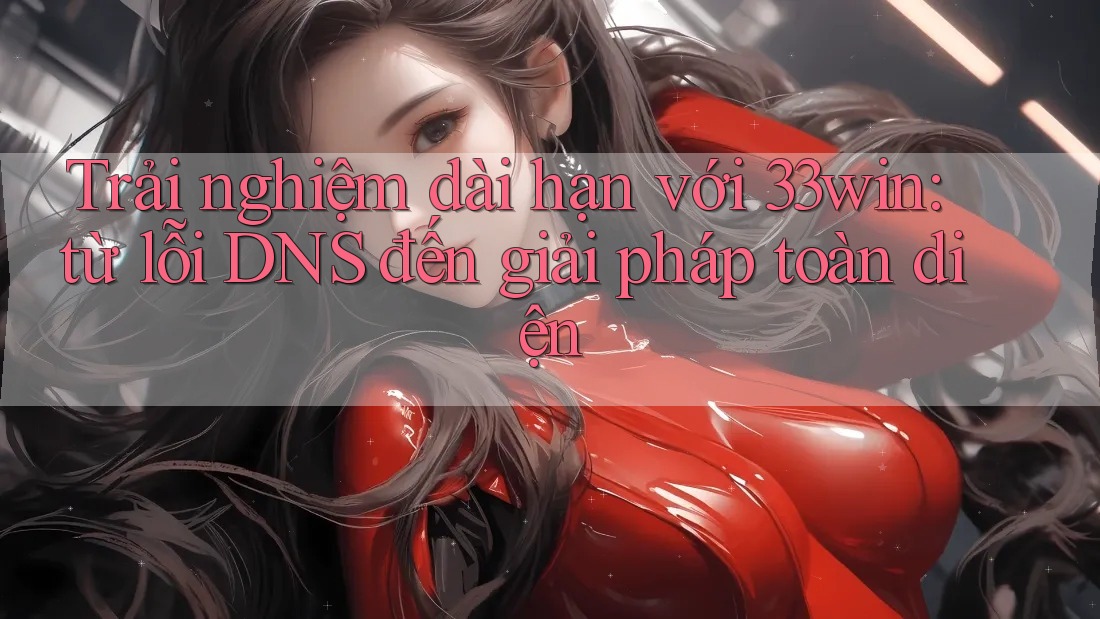 Trải nghiệm dài hạn với 33win: từ lỗi DNS đến giải pháp toàn diện