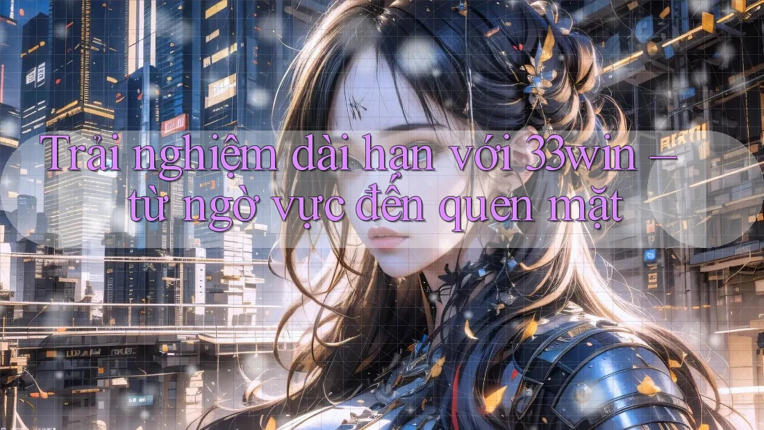 Trải nghiệm dài hạn với 33win – từ ngờ vực đến quen mặt