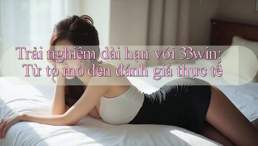 Trải nghiệm dài hạn với 33win: Từ tò mò đến đánh giá thực tế