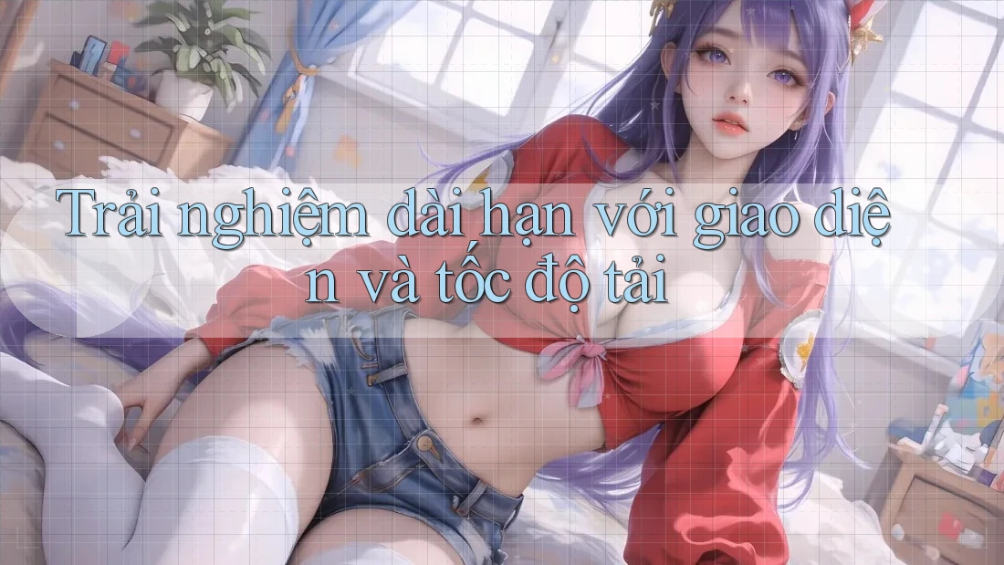 Trải nghiệm dài hạn với giao diện và tốc độ tải