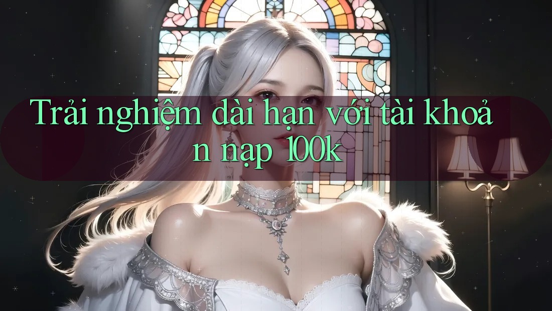Trải nghiệm dài hạn với tài khoản nạp 100k