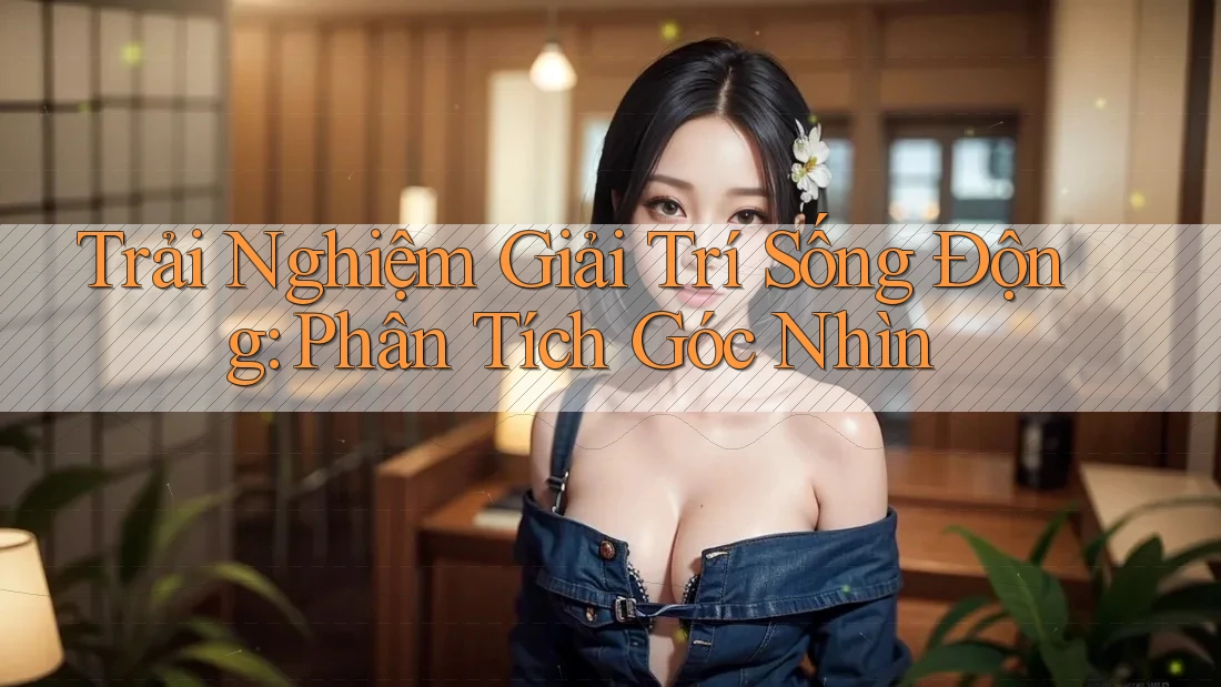 Trải Nghiệm Giải Trí Sống Động: Phân Tích Góc Nhìn