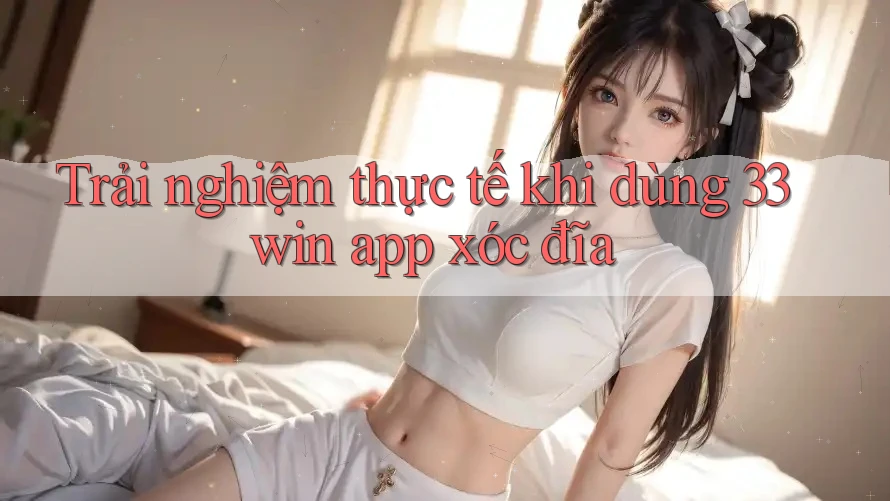Trải nghiệm thực tế khi dùng 33win app xóc đĩa