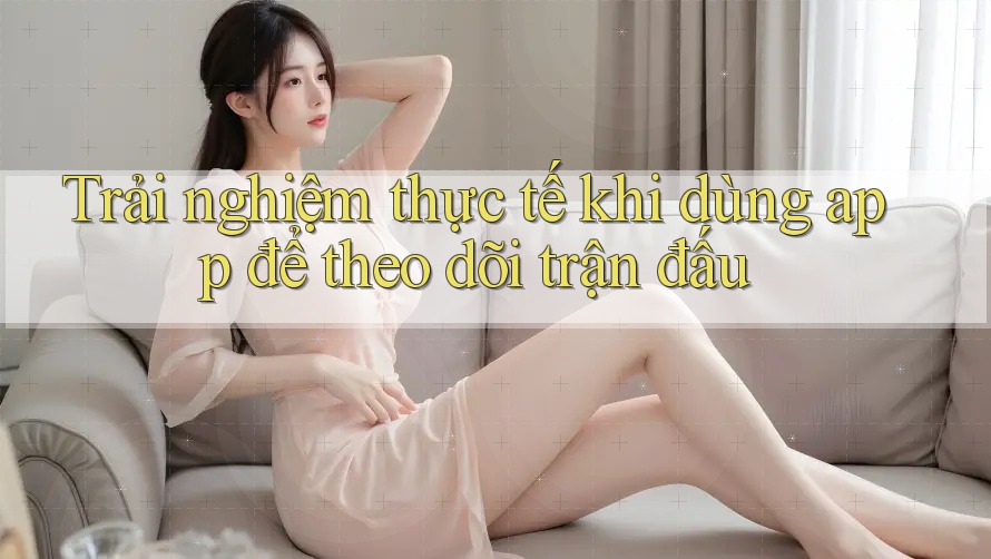 Trải nghiệm thực tế khi dùng app để theo dõi trận đấu