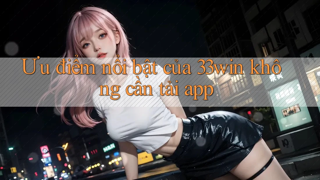 Ưu điểm nổi bật của 33win không cần tải app