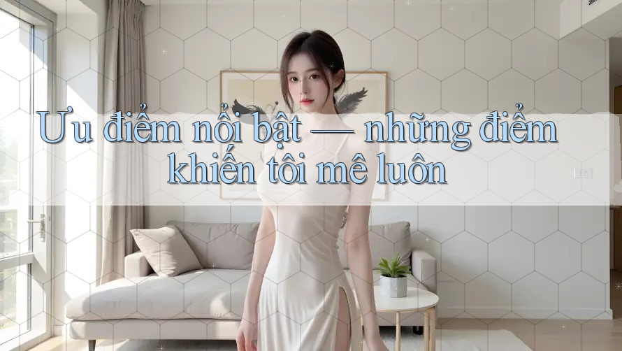 Ưu điểm nổi bật — những điểm khiến tôi mê luôn