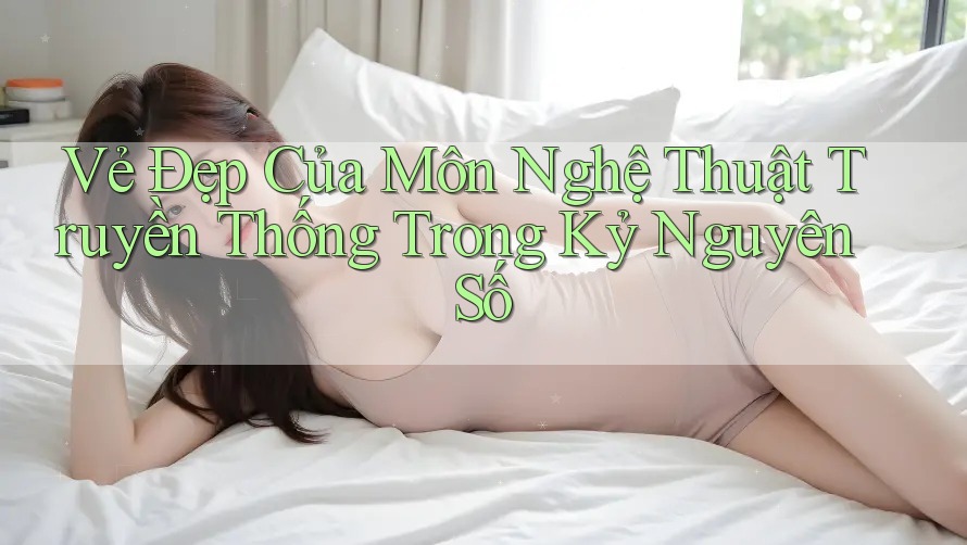 Vẻ Đẹp Của Môn Nghệ Thuật Truyền Thống Trong Kỷ Nguyên Số