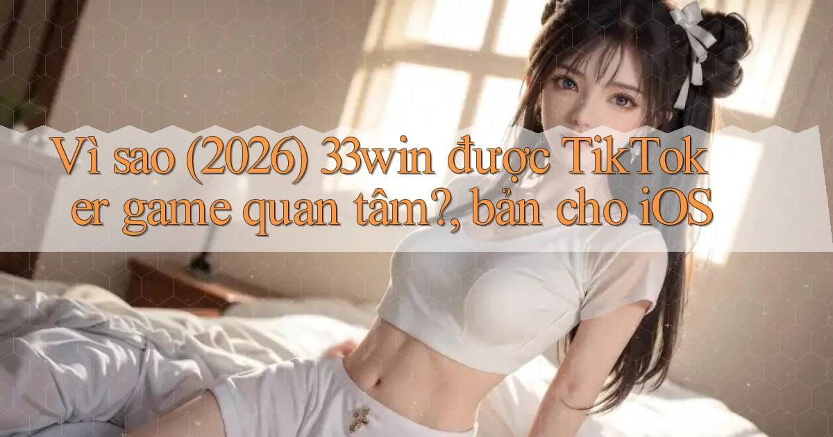 Vì sao (2026) 33win được TikToker game quan tâm, bản cho iOS