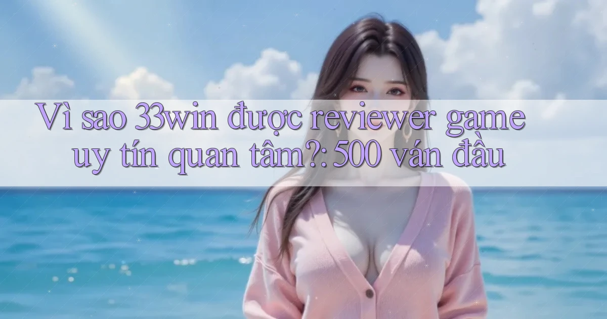 Vì sao 33win được reviewer game uy tín quan tâm 500 ván đầu