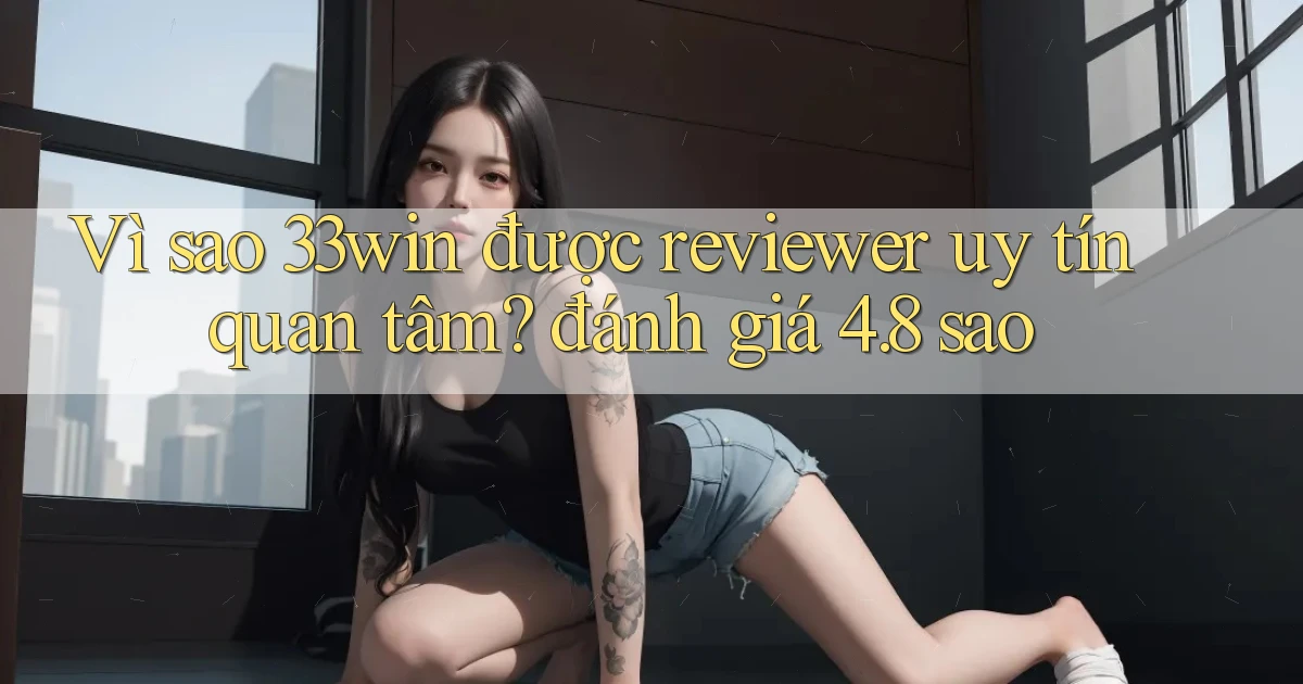 Vì sao 33win được reviewer uy tín quan tâm đánh giá 4.8 sao