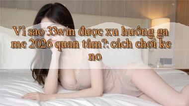 Vì sao 33win được xu hướng game 2026 quan tâm cách chơi keno
