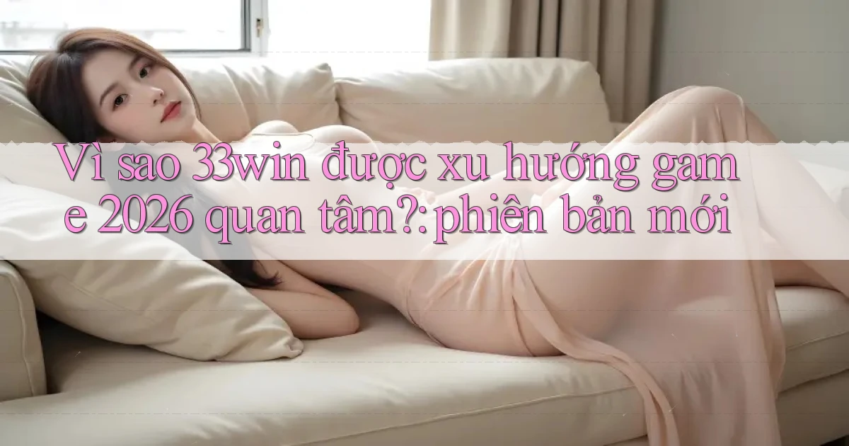 Vì sao 33win được xu hướng game 2026 quan tâm phiên bản mới