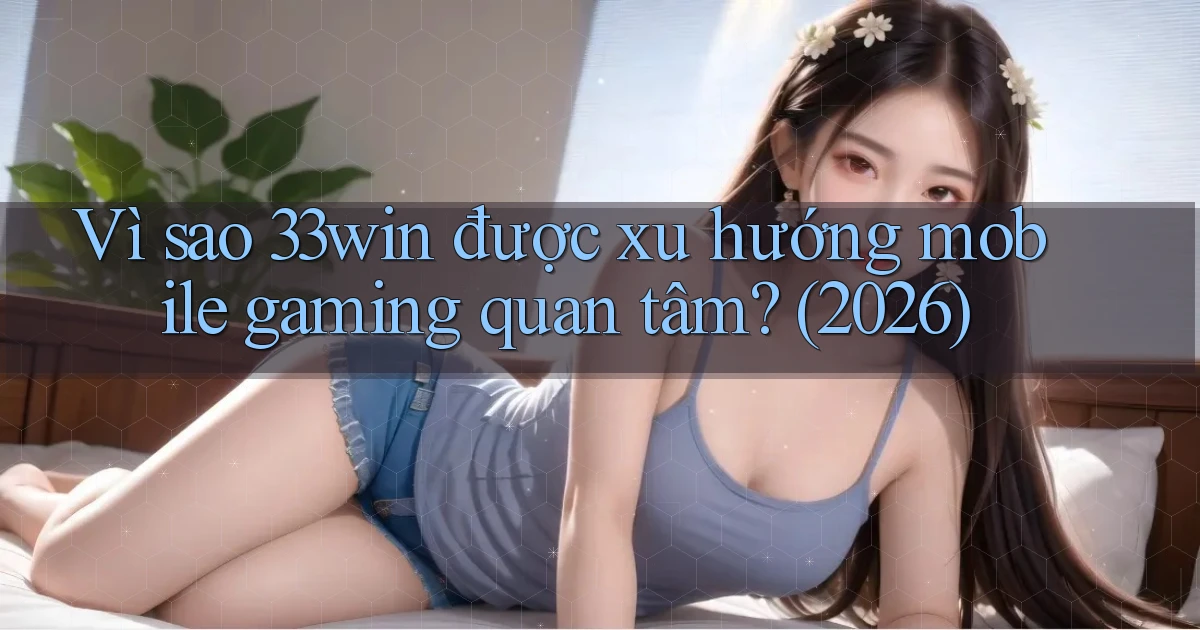 Vì sao 33win được xu hướng mobile gaming quan tâm (2026)