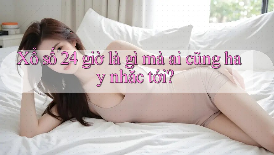 Xổ số 24 giờ là gì mà ai cũng hay nhắc tới?