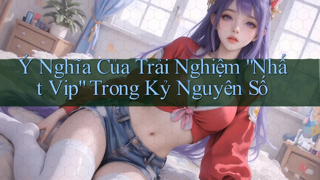Ý Nghĩa Của Trải Nghiệm “Nhất Vip” Trong Kỷ Nguyên Số